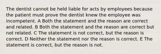 The dentist cannot be held liable for acts by employees because the patient must prove the dentist knew the employee was incompetent. A Both the statement and the reason are correct and related. B Both the statement and the reason are correct but not related. C The statement is not correct, but the reason is correct. D Neither the statement nor the reason is correct. E The statement is correct, but the reason is not.