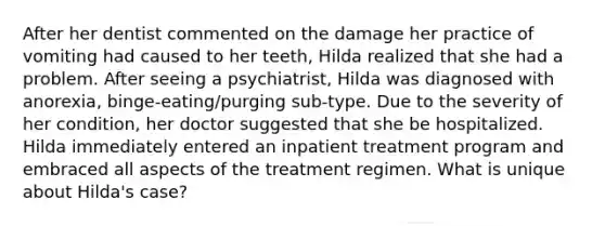 After her dentist commented on the damage her practice of vomiting had caused to her teeth, Hilda realized that she had a problem. After seeing a psychiatrist, Hilda was diagnosed with anorexia, binge-eating/purging sub-type. Due to the severity of her condition, her doctor suggested that she be hospitalized. Hilda immediately entered an inpatient treatment program and embraced all aspects of the treatment regimen. What is unique about Hilda's case?