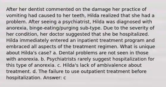 After her dentist commented on the damage her practice of vomiting had caused to her teeth, Hilda realized that she had a problem. After seeing a psychiatrist, Hilda was diagnosed with anorexia, binge-eating/purging sub-type. Due to the severity of her condition, her doctor suggested that she be hospitalized. Hilda immediately entered an inpatient treatment program and embraced all aspects of the treatment regimen. What is unique about Hilda's case? a. Dental problems are not seen in those with anorexia. b. Psychiatrists rarely suggest hospitalization for this type of anorexia. c. Hilda's lack of ambivalence about treatment. d. The failure to use outpatient treatment before hospitalization. Answer: c