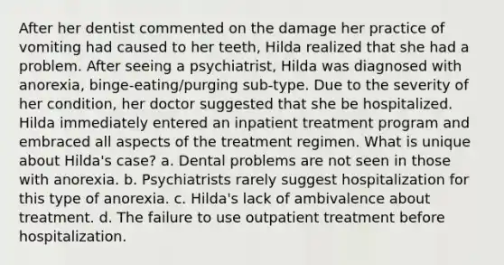 After her dentist commented on the damage her practice of vomiting had caused to her teeth, Hilda realized that she had a problem. After seeing a psychiatrist, Hilda was diagnosed with anorexia, binge-eating/purging sub-type. Due to the severity of her condition, her doctor suggested that she be hospitalized. Hilda immediately entered an inpatient treatment program and embraced all aspects of the treatment regimen. What is unique about Hilda's case? a. Dental problems are not seen in those with anorexia. b. Psychiatrists rarely suggest hospitalization for this type of anorexia. c. Hilda's lack of ambivalence about treatment. d. The failure to use outpatient treatment before hospitalization.