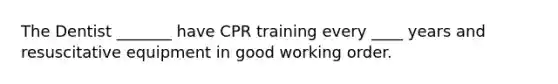 The Dentist _______ have CPR training every ____ years and resuscitative equipment in good working order.