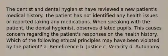 The dentist and dental hygienist have reviewed a new patient's medical history. The patient has not identified any health issues or reported taking any medications. When speaking with the patient, the dental hygienist, observes dilated pupils. This causes concern regarding the patient's responses on the health history. Which of the following ethical principles may have been violated by the patient? a. Beneficence b. Justice c. Veracity d. Autonomy