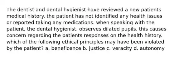 The dentist and dental hygienist have reviewed a new patients medical history. the patient has not identified any health issues or reported taking any medications. when speaking with the patient, the dental hygienist, observes dilated pupils. this causes concern regarding the patients responses on the health history. which of the following ethical principles may have been violated by the patient? a. beneficence b. justice c. veracity d. autonomy