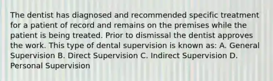 The dentist has diagnosed and recommended specific treatment for a patient of record and remains on the premises while the patient is being treated. Prior to dismissal the dentist approves the work. This type of dental supervision is known as: A. General Supervision B. Direct Supervision C. Indirect Supervision D. Personal Supervision