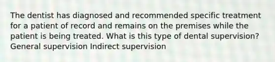 The dentist has diagnosed and recommended specific treatment for a patient of record and remains on the premises while the patient is being treated. What is this type of dental supervision? General supervision Indirect supervision