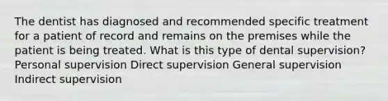 The dentist has diagnosed and recommended specific treatment for a patient of record and remains on the premises while the patient is being treated. What is this type of dental supervision? Personal supervision Direct supervision General supervision Indirect supervision