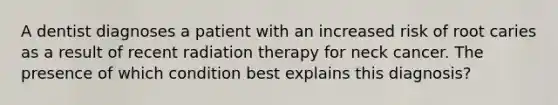 A dentist diagnoses a patient with an increased risk of root caries as a result of recent radiation therapy for neck cancer. The presence of which condition best explains this diagnosis?