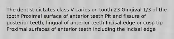 The dentist dictates class V caries on tooth 23 Gingival 1/3 of the tooth Proximal surface of anterior teeth Pit and fissure of posterior teeth, lingual of anterior teeth Incisal edge or cusp tip Proximal surfaces of anterior teeth including the incisal edge