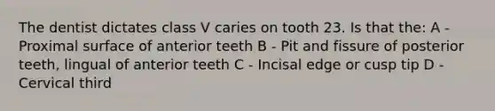 The dentist dictates class V caries on tooth 23. Is that the: A - Proximal surface of anterior teeth B - Pit and fissure of posterior teeth, lingual of anterior teeth C - Incisal edge or cusp tip D - Cervical third