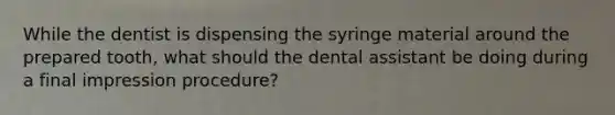 While the dentist is dispensing the syringe material around the prepared tooth, what should the dental assistant be doing during a final impression procedure?