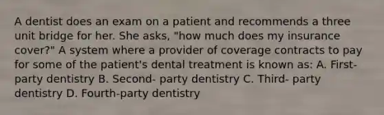 A dentist does an exam on a patient and recommends a three unit bridge for her. She asks, "how much does my insurance cover?" A system where a provider of coverage contracts to pay for some of the patient's dental treatment is known as: A. First- party dentistry B. Second- party dentistry C. Third- party dentistry D. Fourth-party dentistry