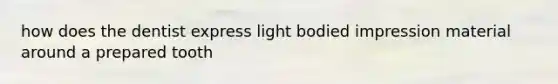 how does the dentist express light bodied impression material around a prepared tooth