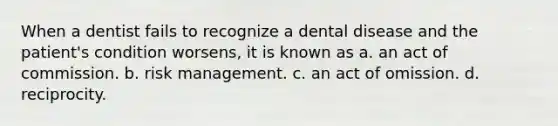 When a dentist fails to recognize a dental disease and the patient's condition worsens, it is known as a. an act of commission. b. risk management. c. an act of omission. d. reciprocity.