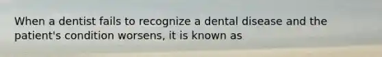 When a dentist fails to recognize a dental disease and the patient's condition worsens, it is known as