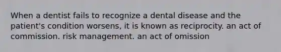 When a dentist fails to recognize a dental disease and the patient's condition worsens, it is known as reciprocity. an act of commission. risk management. an act of omission