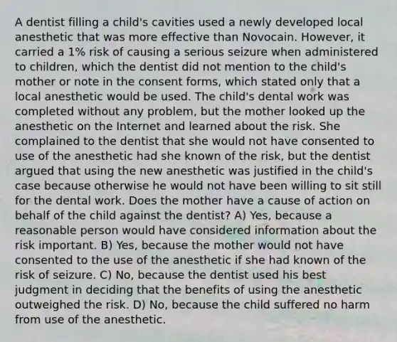 A dentist filling a child's cavities used a newly developed local anesthetic that was more effective than Novocain. However, it carried a 1% risk of causing a serious seizure when administered to children, which the dentist did not mention to the child's mother or note in the consent forms, which stated only that a local anesthetic would be used. The child's dental work was completed without any problem, but the mother looked up the anesthetic on the Internet and learned about the risk. She complained to the dentist that she would not have consented to use of the anesthetic had she known of the risk, but the dentist argued that using the new anesthetic was justified in the child's case because otherwise he would not have been willing to sit still for the dental work. Does the mother have a cause of action on behalf of the child against the dentist? A) Yes, because a reasonable person would have considered information about the risk important. B) Yes, because the mother would not have consented to the use of the anesthetic if she had known of the risk of seizure. C) No, because the dentist used his best judgment in deciding that the benefits of using the anesthetic outweighed the risk. D) No, because the child suffered no harm from use of the anesthetic.