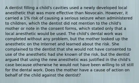 A dentist filling a child's cavities used a newly developed local anesthetic that was more effective than Novocain. However, it carried a 1% risk of causing a serious seizure when administered to children, which the dentist did not mention to the child's mother or note in the consent forms, which stated only that a local anesthetic would be used. The child's dental work was completed without any problem, but the mother looked up the anesthetic on the Internet and learned about the risk. She complained to the dentist that she would not have consented to use of the anesthetic had she known of the risk, but the dentist argued that using the new anesthetic was justified in the child's case because otherwise he would not have been willing to sit still for the dental work. Does the mother have a cause of action on behalf of the child against the dentist?