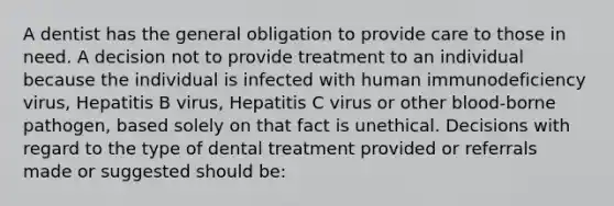 A dentist has the general obligation to provide care to those in need. A decision not to provide treatment to an individual because the individual is infected with human immunodeficiency virus, Hepatitis B virus, Hepatitis C virus or other blood-borne pathogen, based solely on that fact is unethical. Decisions with regard to the type of dental treatment provided or referrals made or suggested should be: