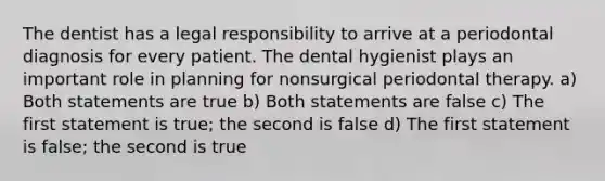 The dentist has a legal responsibility to arrive at a periodontal diagnosis for every patient. The dental hygienist plays an important role in planning for nonsurgical periodontal therapy. a) Both statements are true b) Both statements are false c) The first statement is true; the second is false d) The first statement is false; the second is true