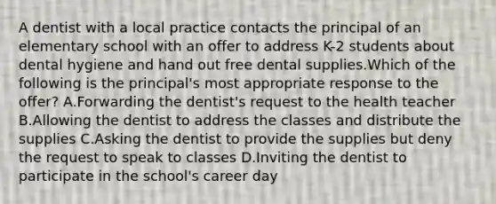 A dentist with a local practice contacts the principal of an elementary school with an offer to address K-2 students about dental hygiene and hand out free dental supplies.Which of the following is the principal's most appropriate response to the offer? A.Forwarding the dentist's request to the health teacher B.Allowing the dentist to address the classes and distribute the supplies C.Asking the dentist to provide the supplies but deny the request to speak to classes D.Inviting the dentist to participate in the school's career day