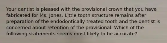 Your dentist is pleased with the provisional crown that you have fabricated for Ms. Jones. Little tooth structure remains after preparation of the endodontically-treated tooth and the dentist is concerned about retention of the provisional. Which of the following statements seems most likely to be accurate?