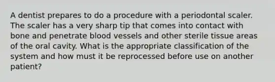 A dentist prepares to do a procedure with a periodontal scaler. The scaler has a very sharp tip that comes into contact with bone and penetrate blood vessels and other sterile tissue areas of the oral cavity. What is the appropriate classification of the system and how must it be reprocessed before use on another patient?