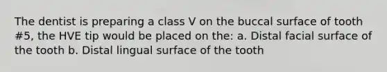 The dentist is preparing a class V on the buccal surface of tooth #5, the HVE tip would be placed on the: a. Distal facial surface of the tooth b. Distal lingual surface of the tooth