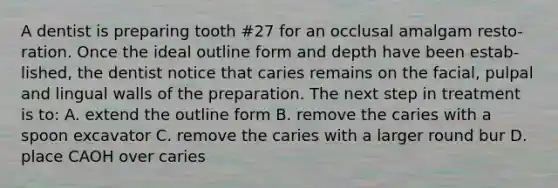 A dentist is preparing tooth #27 for an occlusal amalgam resto- ration. Once the ideal outline form and depth have been estab- lished, the dentist notice that caries remains on the facial, pulpal and lingual walls of the preparation. The next step in treatment is to: A. extend the outline form B. remove the caries with a spoon excavator C. remove the caries with a larger round bur D. place CAOH over caries