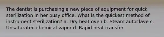 The dentist is purchasing a new piece of equipment for quick sterilization in her busy office. What is the quickest method of instrument sterilization? a. Dry heat oven b. Steam autoclave c. Unsaturated chemical vapor d. Rapid heat transfer