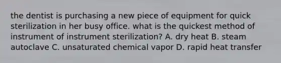 the dentist is purchasing a new piece of equipment for quick sterilization in her busy office. what is the quickest method of instrument of instrument sterilization? A. dry heat B. steam autoclave C. unsaturated chemical vapor D. rapid heat transfer