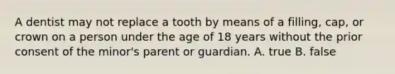 A dentist may not replace a tooth by means of a filling, cap, or crown on a person under the age of 18 years without the prior consent of the minor's parent or guardian. A. true B. false