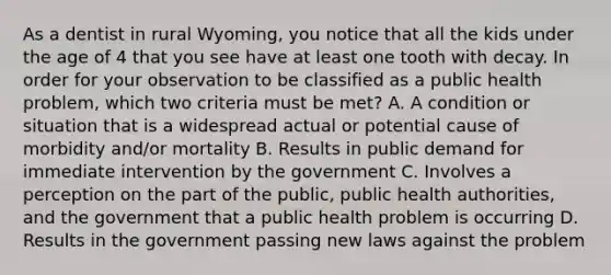 As a dentist in rural Wyoming, you notice that all the kids under the age of 4 that you see have at least one tooth with decay. In order for your observation to be classified as a public health problem, which two criteria must be met? A. A condition or situation that is a widespread actual or potential cause of morbidity and/or mortality B. Results in public demand for immediate intervention by the government C. Involves a perception on the part of the public, public health authorities, and the government that a public health problem is occurring D. Results in the government passing new laws against the problem