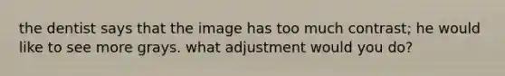 the dentist says that the image has too much contrast; he would like to see more grays. what adjustment would you do?