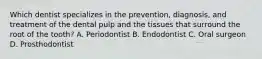 Which dentist specializes in the prevention, diagnosis, and treatment of the dental pulp and the tissues that surround the root of the tooth? A. Periodontist B. Endodontist C. Oral surgeon D. Prosthodontist