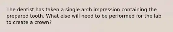 The dentist has taken a single arch impression containing the prepared tooth. What else will need to be performed for the lab to create a crown?