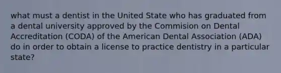 what must a dentist in the United State who has graduated from a dental university approved by the Commision on Dental Accreditation (CODA) of the American Dental Association (ADA) do in order to obtain a license to practice dentistry in a particular state?