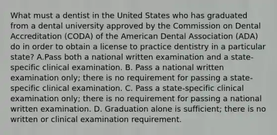 What must a dentist in the United States who has graduated from a dental university approved by the Commission on Dental Accreditation (CODA) of the American Dental Association (ADA) do in order to obtain a license to practice dentistry in a particular state? A.Pass both a national written examination and a state-specific clinical examination. B. Pass a national written examination only; there is no requirement for passing a state-specific clinical examination. C. Pass a state-specific clinical examination only; there is no requirement for passing a national written examination. D. Graduation alone is sufficient; there is no written or clinical examination requirement.