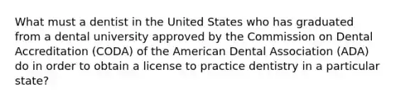 What must a dentist in the United States who has graduated from a dental university approved by the Commission on Dental Accreditation (CODA) of the American Dental Association (ADA) do in order to obtain a license to practice dentistry in a particular state?