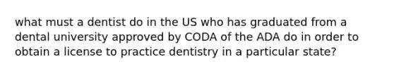 what must a dentist do in the US who has graduated from a dental university approved by CODA of the ADA do in order to obtain a license to practice dentistry in a particular state?