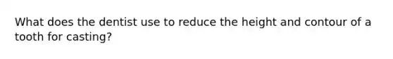 What does the dentist use to reduce the height and contour of a tooth for casting?
