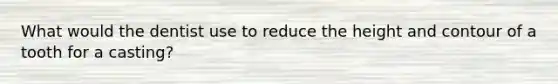 What would the dentist use to reduce the height and contour of a tooth for a casting?