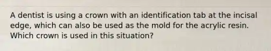 A dentist is using a crown with an identification tab at the incisal edge, which can also be used as the mold for the acrylic resin. Which crown is used in this situation?