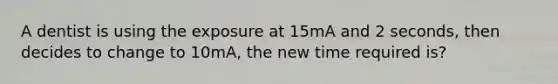 A dentist is using the exposure at 15mA and 2 seconds, then decides to change to 10mA, the new time required is?