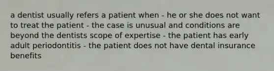 a dentist usually refers a patient when - he or she does not want to treat the patient - the case is unusual and conditions are beyond the dentists scope of expertise - the patient has early adult periodontitis - the patient does not have dental insurance benefits