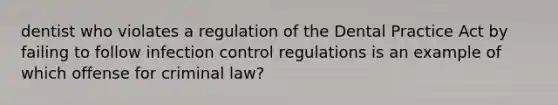 dentist who violates a regulation of the Dental Practice Act by failing to follow infection control regulations is an example of which offense for criminal law?