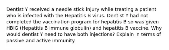 Dentist Y received a needle stick injury while treating a patient who is infected with the Hepatitis B virus. Dentist Y had not completed the vaccination program for hepatitis B so was given HBIG (Hepatitis B immune globulin) and hepatitis B vaccine. Why would dentist Y need to have both injections? Explain in terms of passive and active immunity.