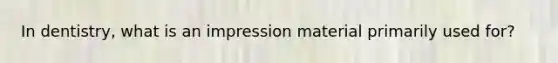 In dentistry, what is an impression material primarily used for?