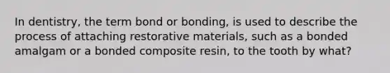 In dentistry, the term bond or bonding, is used to describe the process of attaching restorative materials, such as a bonded amalgam or a bonded composite resin, to the tooth by what?