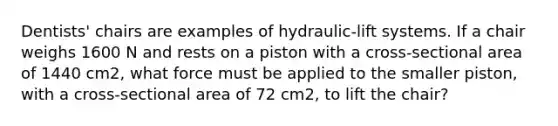 Dentists' chairs are examples of hydraulic-lift systems. If a chair weighs 1600 N and rests on a piston with a cross-sectional area of 1440 cm2, what force must be applied to the smaller piston, with a cross-sectional area of 72 cm2, to lift the chair?