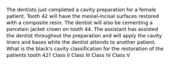 The dentists just completed a cavity preparation for a female patient. Tooth 42 will have the mesial-incisal surfaces restored with a composite resin. The dentist will also be cementing a porcelain jacket crown on tooth 44. The assistant has assisted the dentist throughout the preparation and will apply the cavity liners and bases while the dentist attends to another patient. What is the black's cavity classification for the restoration of the patients tooth 42? Class II Class III Class IV Class V